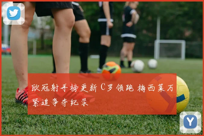 欧冠射手榜更新 C罗领跑 梅西莱万紧追争夺纪录
