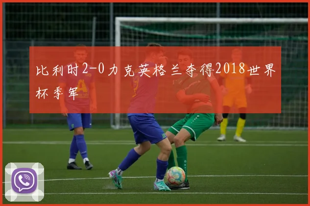 比利时2-0力克英格兰夺得2018世界杯季军