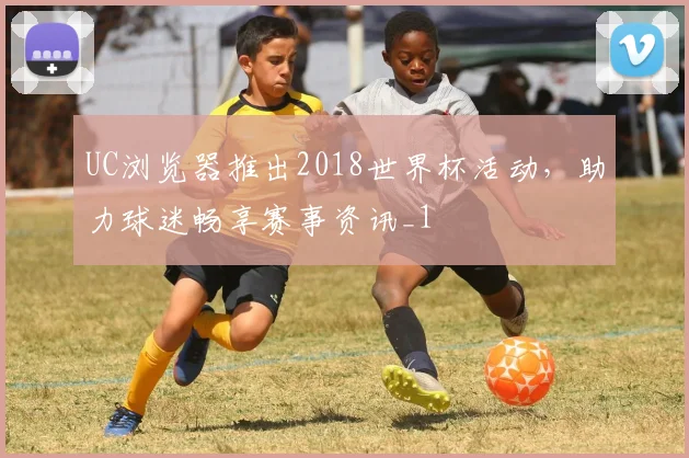 UC浏览器推出2018世界杯活动，助力球迷畅享赛事资讯_1