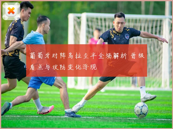 葡萄牙对阵乌拉圭半全场解析 晋级看点与攻防变化浮现