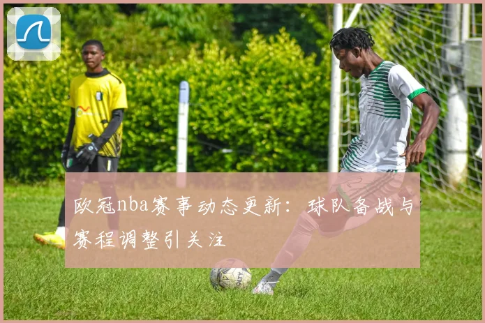 欧冠nba赛事动态更新:球队备战与赛程调整引关注