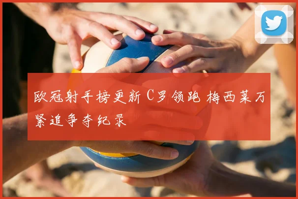 欧冠射手榜更新 C罗领跑 梅西莱万紧追争夺纪录
