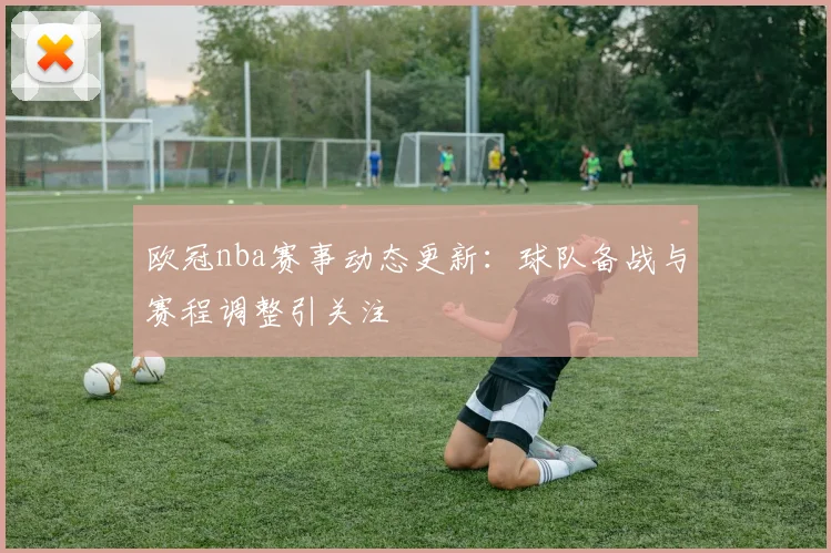 欧冠nba赛事动态更新:球队备战与赛程调整引关注