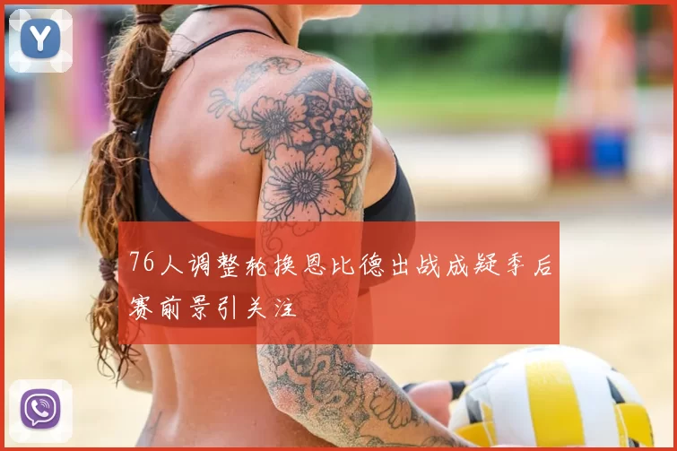 76人调整轮换恩比德出战成疑季后赛前景引关注