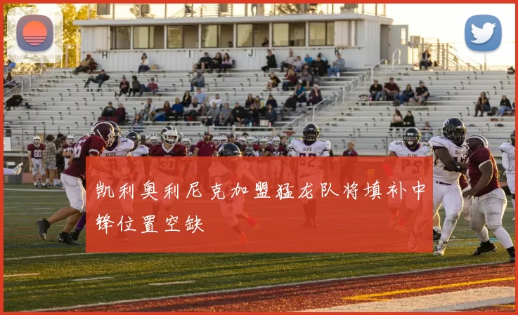 凯利奥利尼克加盟猛龙队将填补中锋位置空缺