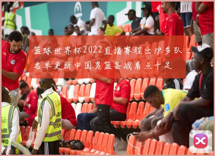 篮球世界杯2022直播赛程出炉多队名单更新中国男篮备战看点十足