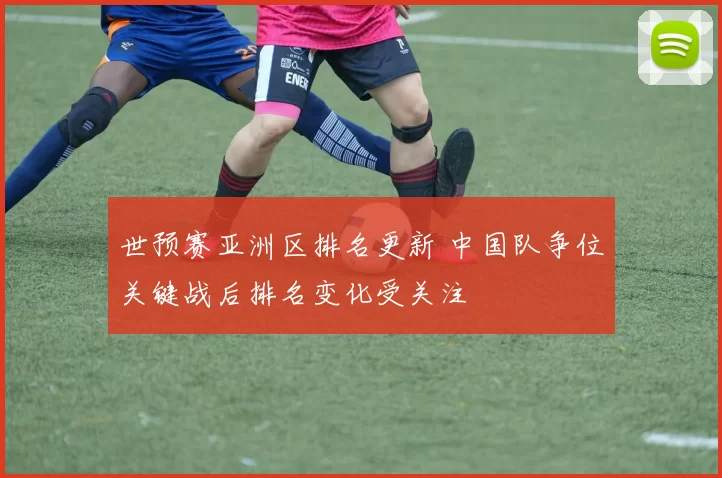 世预赛亚洲区排名更新 中国队争位关键战后排名变化受关注