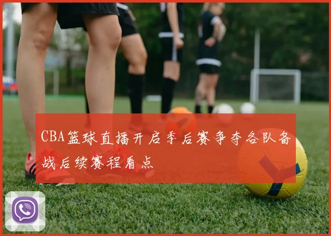 CBA篮球直播开启季后赛争夺各队备战后续赛程看点