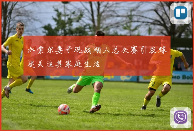 加索尔妻子观战湖人总决赛引发球迷关注其家庭生活