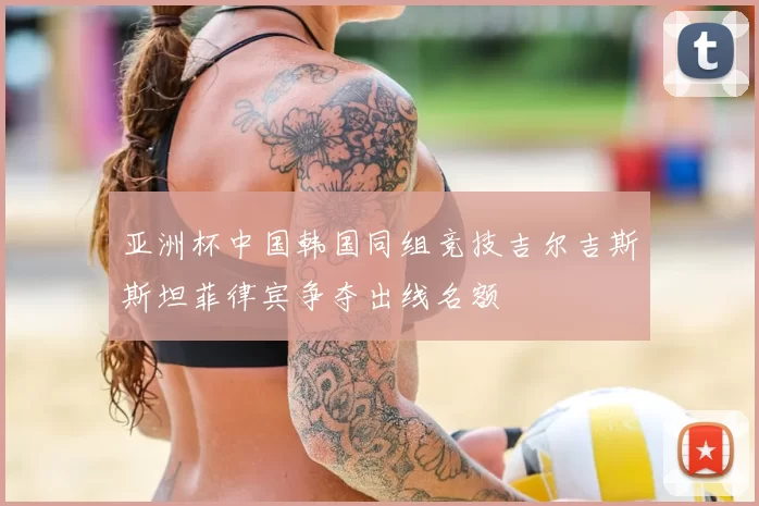 亚洲杯中国韩国同组竞技吉尔吉斯斯坦菲律宾争夺出线名额