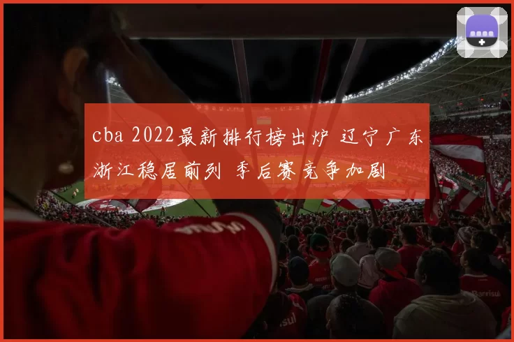 cba 2022最新排行榜出炉 辽宁广东浙江稳居前列 季后赛竞争加剧