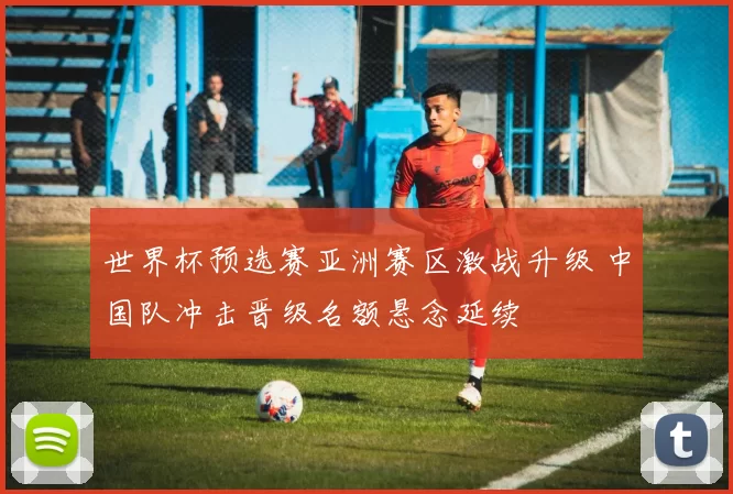 世界杯预选赛亚洲赛区激战升级 中国队冲击晋级名额悬念延续