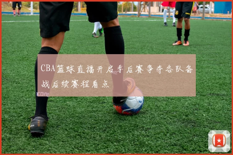 CBA篮球直播开启季后赛争夺各队备战后续赛程看点
