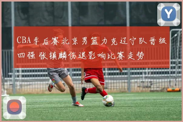 CBA季后赛北京男篮力克辽宁队晋级四强 张镇麟伤退影响比赛走势