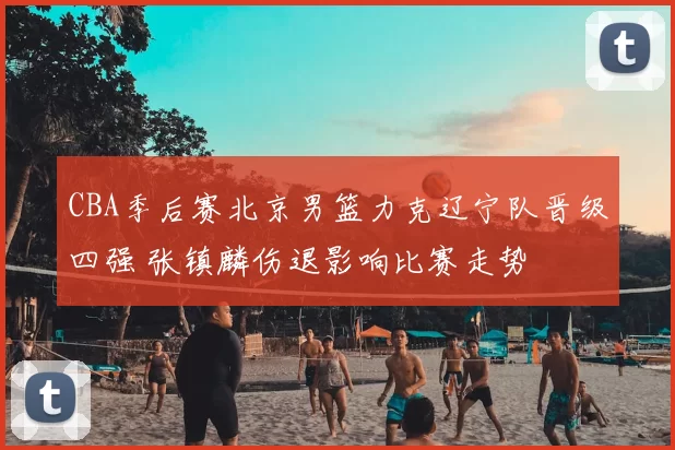 CBA季后赛北京男篮力克辽宁队晋级四强 张镇麟伤退影响比赛走势