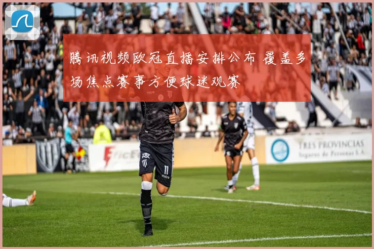 腾讯视频欧冠直播安排公布 覆盖多场焦点赛事方便球迷观赛