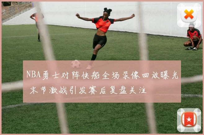 NBA勇士对阵快船全场录像回放曝光 末节激战引发赛后复盘关注