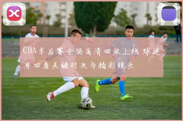 CBA季后赛全场高清回放上线 球迷可回看关键对决与精彩镜头