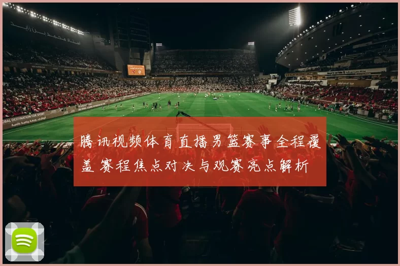 腾讯视频体育直播男篮赛事全程覆盖 赛程焦点对决与观赛亮点解析