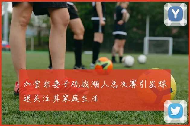 加索尔妻子观战湖人总决赛引发球迷关注其家庭生活