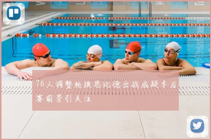 76人调整轮换恩比德出战成疑季后赛前景引关注