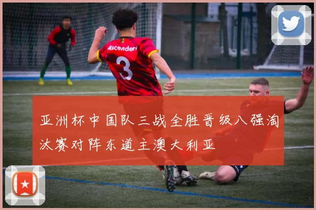 亚洲杯中国队三战全胜晋级八强淘汰赛对阵东道主澳大利亚