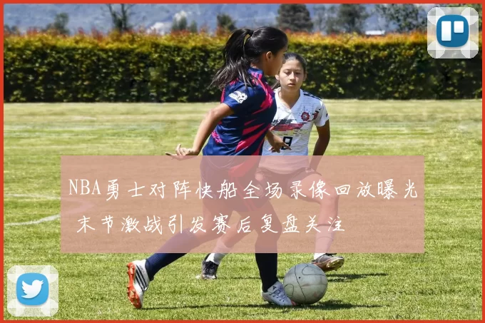 NBA勇士对阵快船全场录像回放曝光 末节激战引发赛后复盘关注