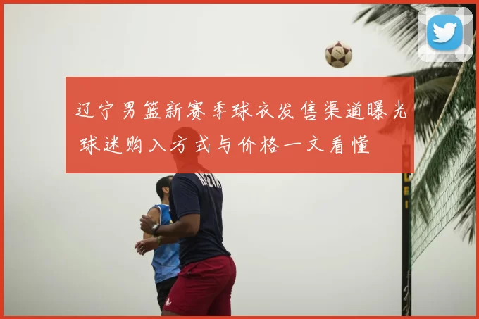 辽宁男篮新赛季球衣发售渠道曝光 球迷购入方式与价格一文看懂