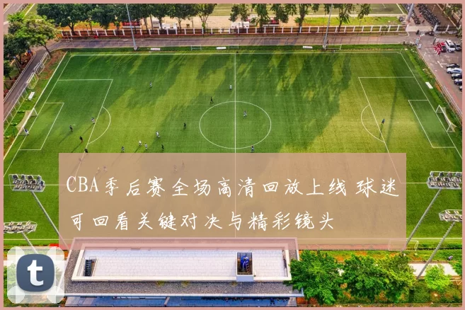 CBA季后赛全场高清回放上线 球迷可回看关键对决与精彩镜头